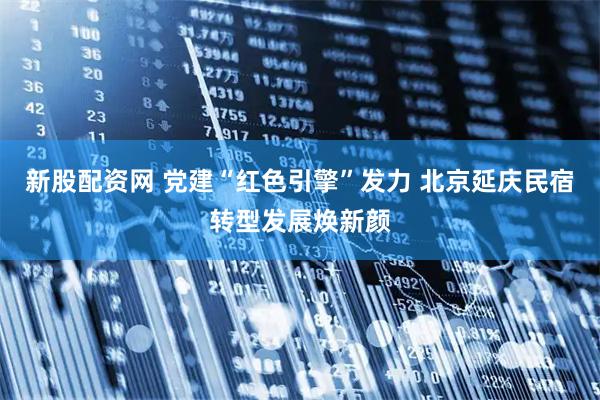 新股配资网 党建“红色引擎”发力 北京延庆民宿转型发展焕新颜