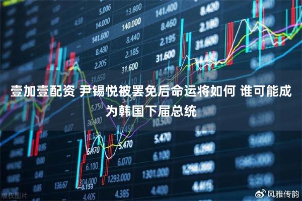 壹加壹配资 尹锡悦被罢免后命运将如何 谁可能成为韩国下届总统