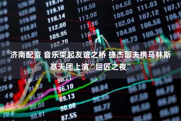 济南配资 音乐架起友谊之桥 捷杰耶夫携马林斯基天团上演“巨匠之夜”