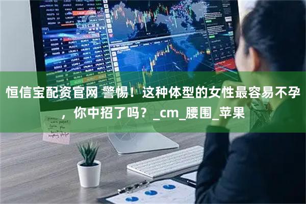 恒信宝配资官网 警惕！这种体型的女性最容易不孕，你中招了吗？_cm_腰围_苹果