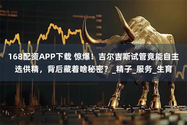 168配资APP下载 惊爆！吉尔吉斯试管竟能自主选供精，背后藏着啥秘密？_精子_服务_生育