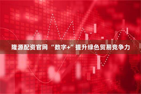 隆源配资官网 “数字+”提升绿色贸易竞争力