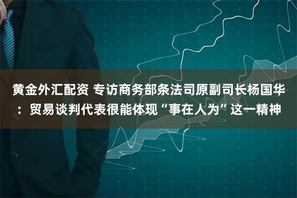 黄金外汇配资 专访商务部条法司原副司长杨国华：贸易谈判代表很能体现“事在人为”这一精神