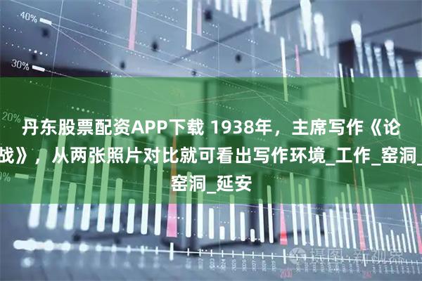 丹东股票配资APP下载 1938年，主席写作《论持久战》，从两张照片对比就可看出写作环境_工作_窑洞_延安