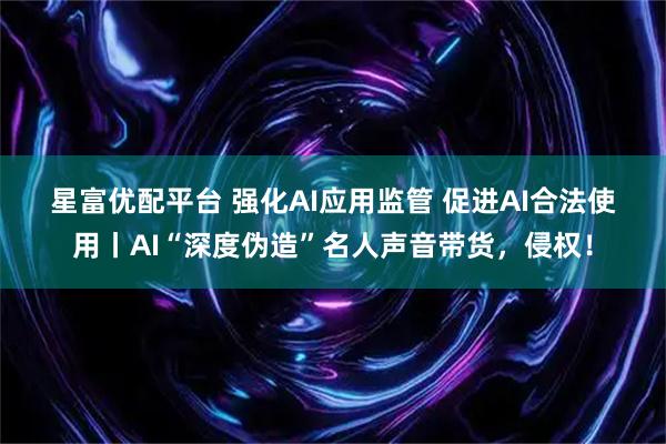 星富优配平台 强化AI应用监管 促进AI合法使用丨AI“深度伪造”名人声音带货，侵权！