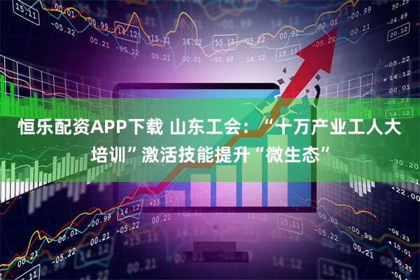 恒乐配资APP下载 山东工会：“十万产业工人大培训”激活技能提升“微生态”