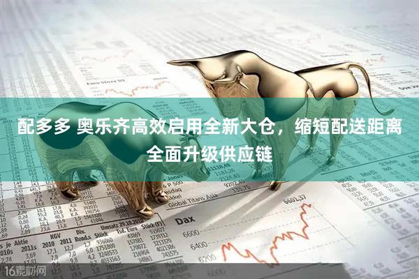 配多多 奥乐齐高效启用全新大仓，缩短配送距离全面升级供应链