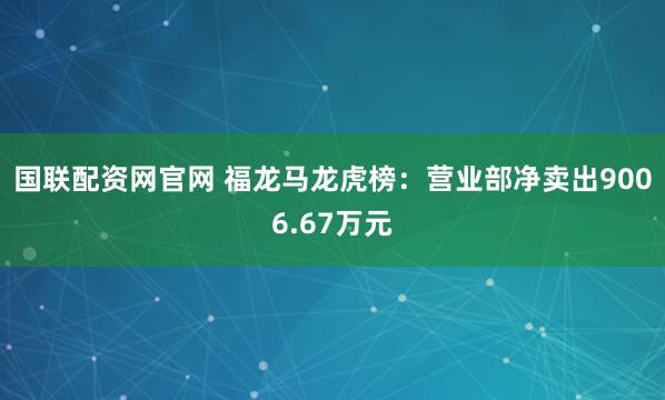 国联配资网官网 福龙马龙虎榜：营业部净卖出9006.67万元