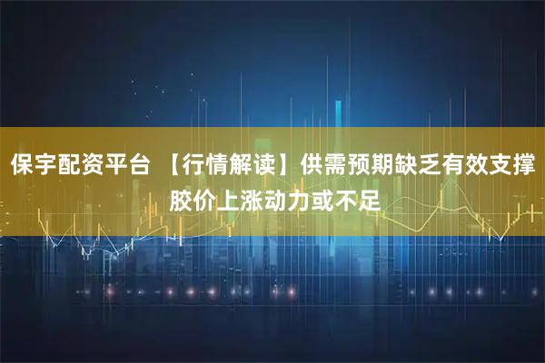 保宇配资平台 【行情解读】供需预期缺乏有效支撑 胶价上涨动力或不足