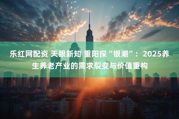 乐红网配资 天眼新知 重阳探“银潮”：2025养生养老产业的需求裂变与价值重构