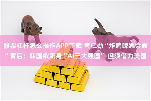 股票杠杆怎么操作APP下载 黄仁勋“炸鸡啤酒会面”背后：韩国欲跻身“AI三大强国” 但须借力美国