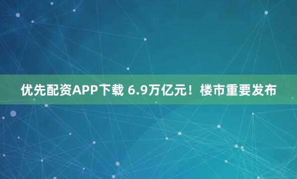 优先配资APP下载 6.9万亿元！楼市重要发布