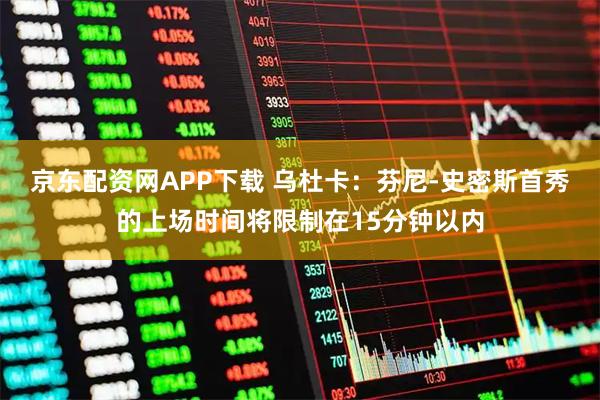 京东配资网APP下载 乌杜卡：芬尼-史密斯首秀的上场时间将限制在15分钟以内