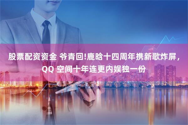 股票配资资金 爷青回!鹿晗十四周年携新歌炸屏，QQ 空间十年连更内娱独一份