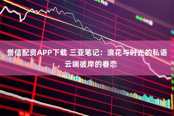 誉信配资APP下载 三亚笔记：浪花与时光的私语，云端彼岸的眷恋