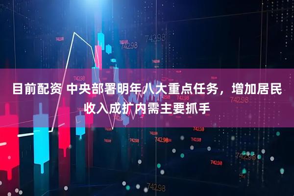 目前配资 中央部署明年八大重点任务，增加居民收入成扩内需主要抓手