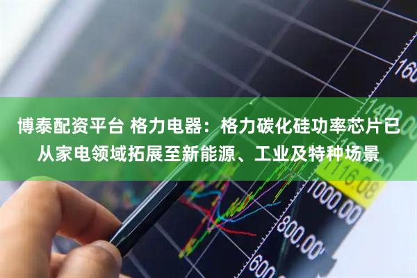 博泰配资平台 格力电器：格力碳化硅功率芯片已从家电领域拓展至新能源、工业及特种场景