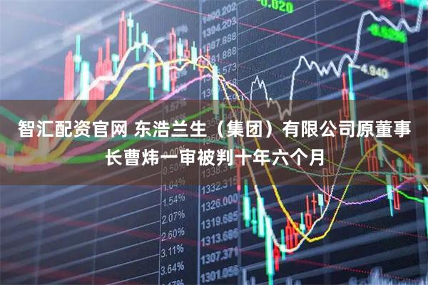 智汇配资官网 东浩兰生（集团）有限公司原董事长曹炜一审被判十年六个月