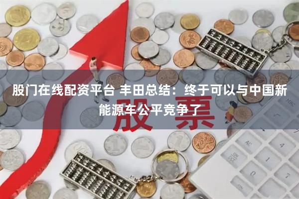 股门在线配资平台 丰田总结：终于可以与中国新能源车公平竞争了