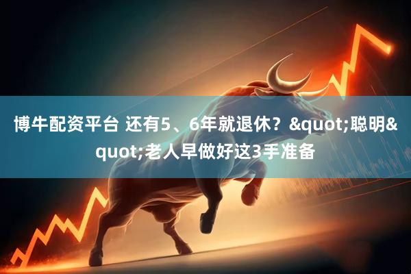 博牛配资平台 还有5、6年就退休？"聪明"老人早做好这3手准备