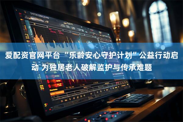 爱配资官网平台 “乐龄安心守护计划”公益行动启动 为独居老人破解监护与传承难题