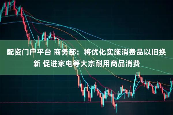 配资门户平台 商务部：将优化实施消费品以旧换新 促进家电等大宗耐用商品消费