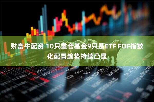财富牛配资 10只重仓基金9只是ETF FOF指数化配置趋势持续凸显