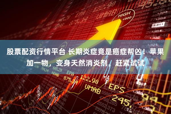 股票配资行情平台 长期炎症竟是癌症帮凶！苹果加一物，变身天然消炎剂，赶紧试试