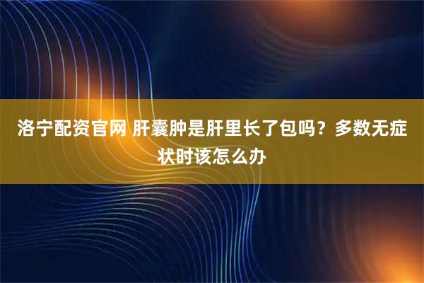洛宁配资官网 肝囊肿是肝里长了包吗？多数无症状时该怎么办
