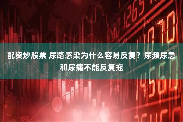 配资炒股票 尿路感染为什么容易反复？尿频尿急和尿痛不能反复拖
