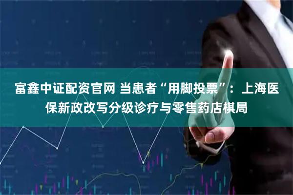 富鑫中证配资官网 当患者“用脚投票”：上海医保新政改写分级诊疗与零售药店棋局